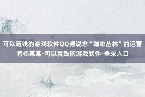 可以赢钱的游戏软件QQ频说念“咖啡丛林”的运营者杨某某-可以赢钱的游戏软件-登录入口