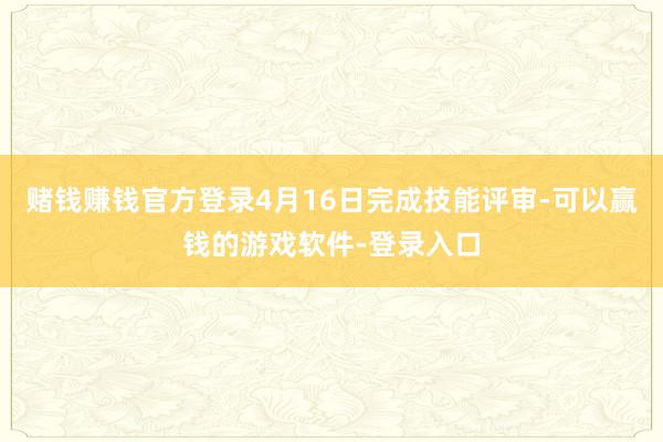 赌钱赚钱官方登录4月16日完成技能评审-可以赢钱的游戏软件-登录入口