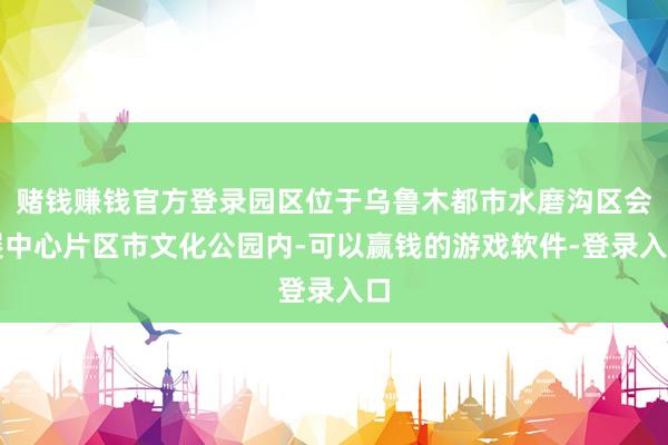 赌钱赚钱官方登录园区位于乌鲁木都市水磨沟区会展中心片区市文化公园内-可以赢钱的游戏软件-登录入口