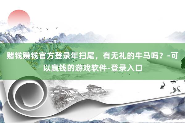赌钱赚钱官方登录年扫尾，有无礼的牛马吗？-可以赢钱的游戏软件-登录入口