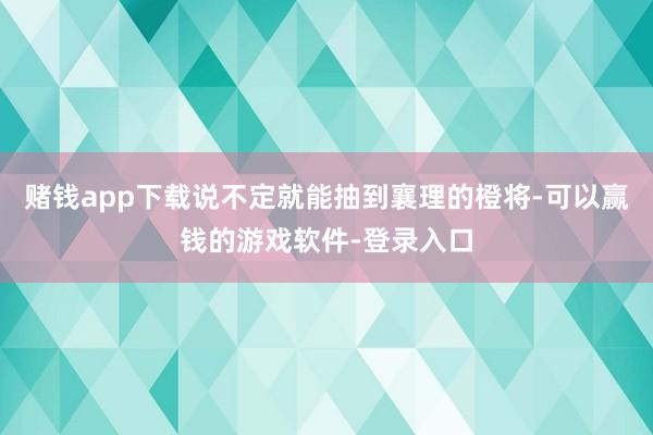 赌钱app下载说不定就能抽到襄理的橙将-可以赢钱的游戏软件-登录入口