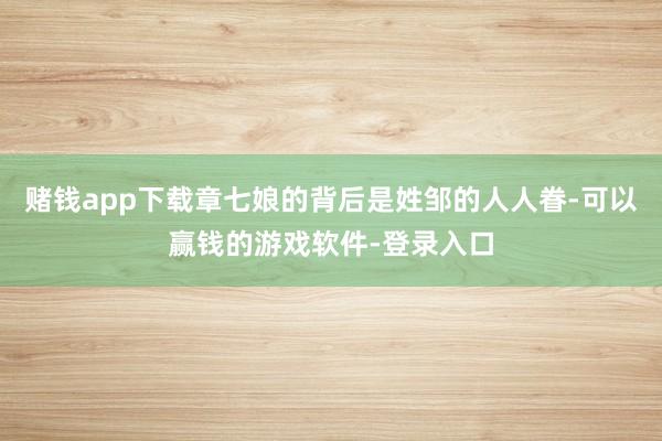 赌钱app下载章七娘的背后是姓邹的人人眷-可以赢钱的游戏软件-登录入口