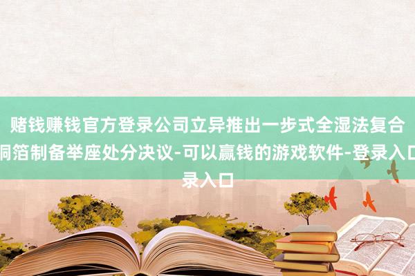 赌钱赚钱官方登录公司立异推出一步式全湿法复合铜箔制备举座处分决议-可以赢钱的游戏软件-登录入口