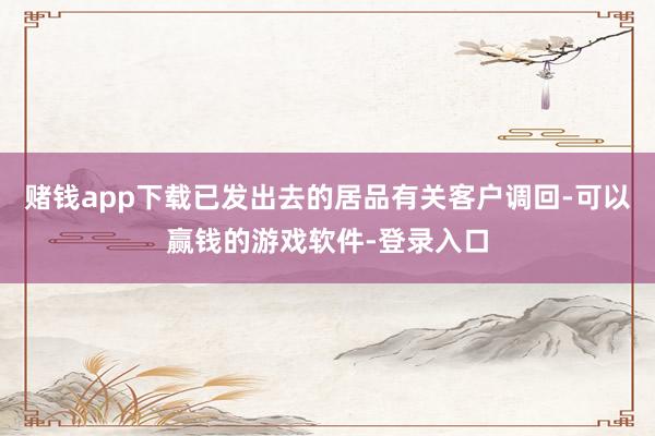 赌钱app下载已发出去的居品有关客户调回-可以赢钱的游戏软件-登录入口