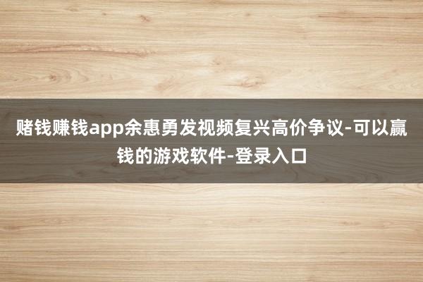 赌钱赚钱app余惠勇发视频复兴高价争议-可以赢钱的游戏软件-登录入口