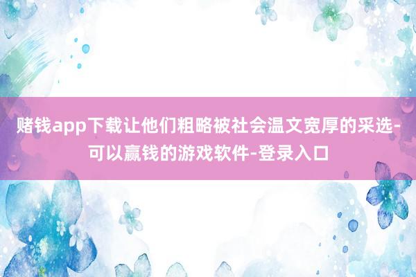赌钱app下载让他们粗略被社会温文宽厚的采选-可以赢钱的游戏软件-登录入口
