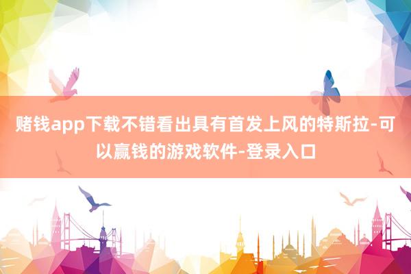 赌钱app下载不错看出具有首发上风的特斯拉-可以赢钱的游戏软件-登录入口