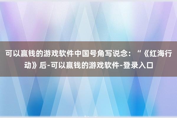 可以赢钱的游戏软件中国号角写说念：“《红海行动》后-可以赢钱的游戏软件-登录入口
