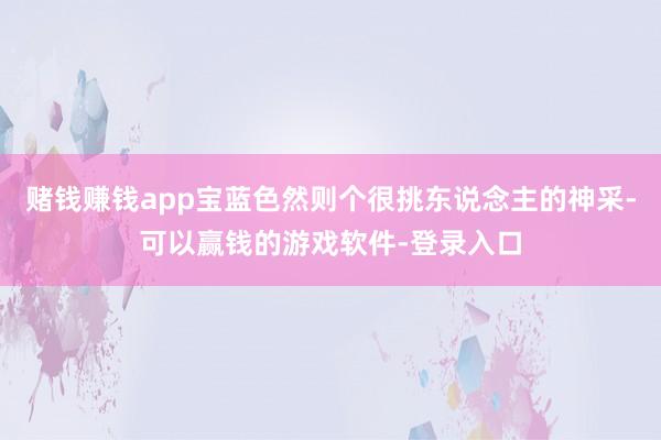 赌钱赚钱app宝蓝色然则个很挑东说念主的神采-可以赢钱的游戏软件-登录入口