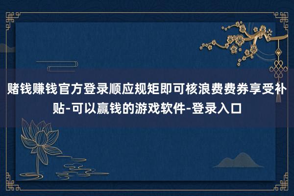 赌钱赚钱官方登录顺应规矩即可核浪费费券享受补贴-可以赢钱的游戏软件-登录入口