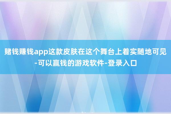 赌钱赚钱app这款皮肤在这个舞台上着实随地可见-可以赢钱的游戏软件-登录入口
