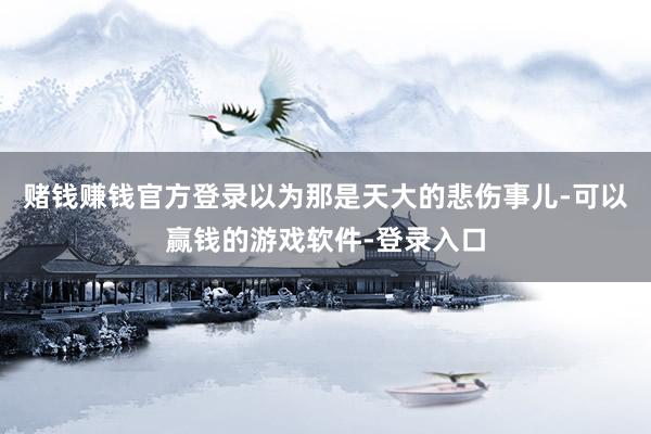 赌钱赚钱官方登录以为那是天大的悲伤事儿-可以赢钱的游戏软件-登录入口