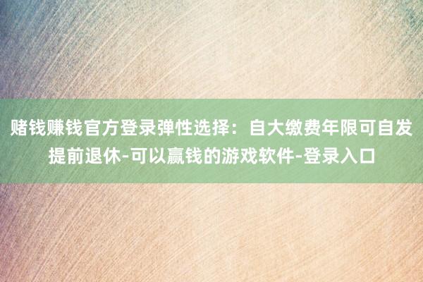 赌钱赚钱官方登录弹性选择：自大缴费年限可自发提前退休-可以赢钱的游戏软件-登录入口
