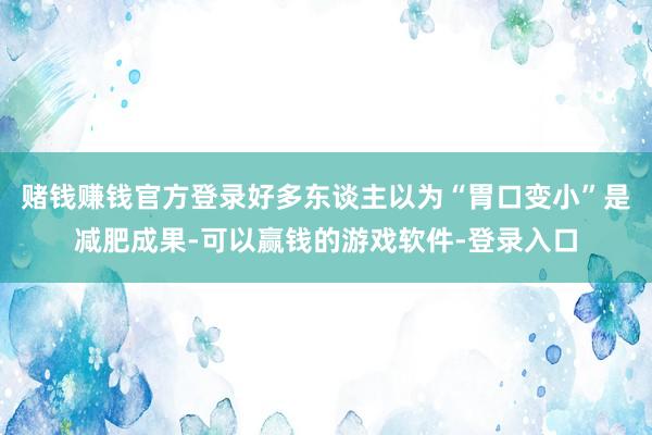 赌钱赚钱官方登录好多东谈主以为“胃口变小”是减肥成果-可以赢钱的游戏软件-登录入口