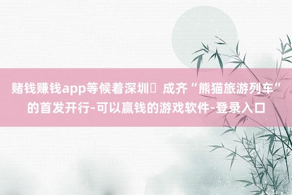 赌钱赚钱app等候着深圳⇋成齐“熊猫旅游列车”的首发开行-可以赢钱的游戏软件-登录入口