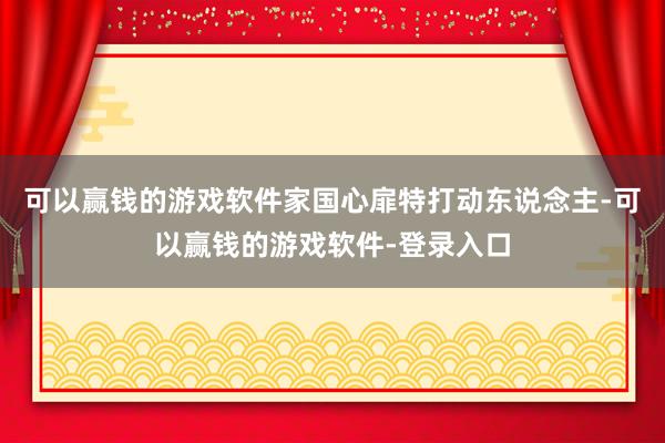 可以赢钱的游戏软件家国心扉特打动东说念主-可以赢钱的游戏软件-登录入口