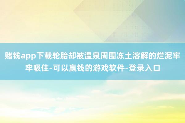 赌钱app下载轮胎却被温泉周围冻土溶解的烂泥牢牢吸住-可以赢钱的游戏软件-登录入口