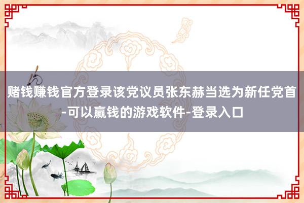 赌钱赚钱官方登录该党议员张东赫当选为新任党首-可以赢钱的游戏软件-登录入口