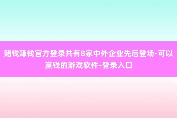 赌钱赚钱官方登录共有8家中外企业先后登场-可以赢钱的游戏软件-登录入口