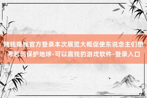 赌钱赚钱官方登录本次展览大概促使东说念主们想考若何保护地球-可以赢钱的游戏软件-登录入口