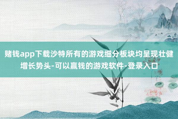 赌钱app下载沙特所有的游戏细分板块均呈现壮健增长势头-可以赢钱的游戏软件-登录入口