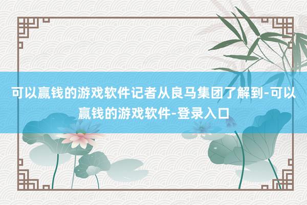 可以赢钱的游戏软件记者从良马集团了解到-可以赢钱的游戏软件-登录入口