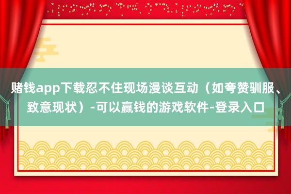 赌钱app下载忍不住现场漫谈互动（如夸赞驯服、致意现状）-可以赢钱的游戏软件-登录入口