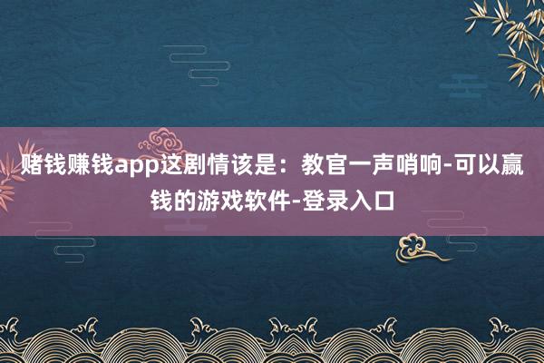 赌钱赚钱app这剧情该是：教官一声哨响-可以赢钱的游戏软件-登录入口