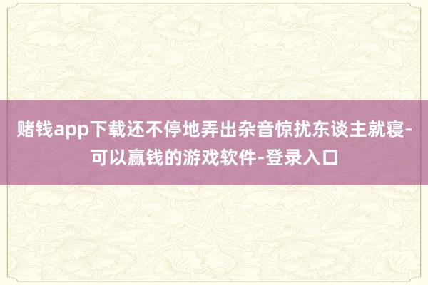 赌钱app下载还不停地弄出杂音惊扰东谈主就寝-可以赢钱的游戏软件-登录入口