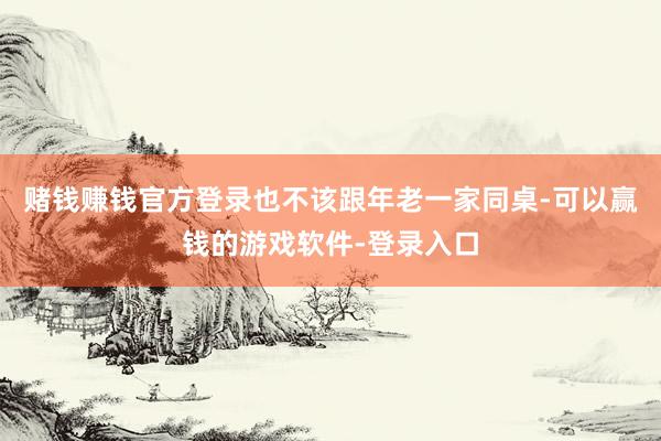 赌钱赚钱官方登录也不该跟年老一家同桌-可以赢钱的游戏软件-登录入口