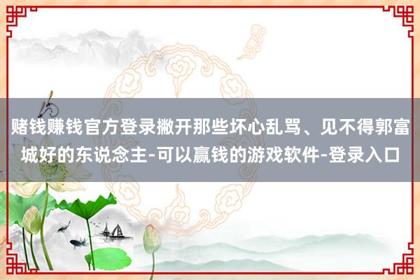 赌钱赚钱官方登录撇开那些坏心乱骂、见不得郭富城好的东说念主-可以赢钱的游戏软件-登录入口