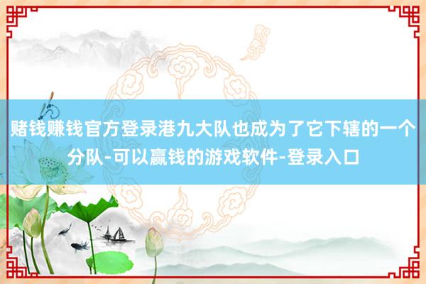 赌钱赚钱官方登录港九大队也成为了它下辖的一个分队-可以赢钱的游戏软件-登录入口