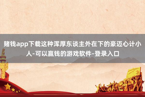 赌钱app下载这种浑厚东谈主外在下的豪迈心计小人-可以赢钱的游戏软件-登录入口