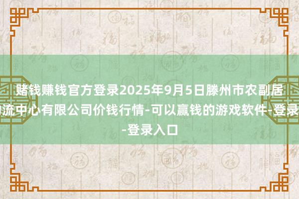 赌钱赚钱官方登录2025年9月5日滕州市农副居品物流中心有限公司价钱行情-可以赢钱的游戏软件-登录入口