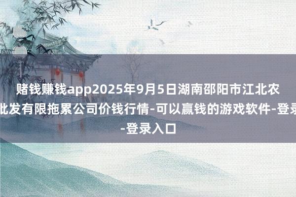赌钱赚钱app2025年9月5日湖南邵阳市江北农居品批发有限拖累公司价钱行情-可以赢钱的游戏软件-登录入口