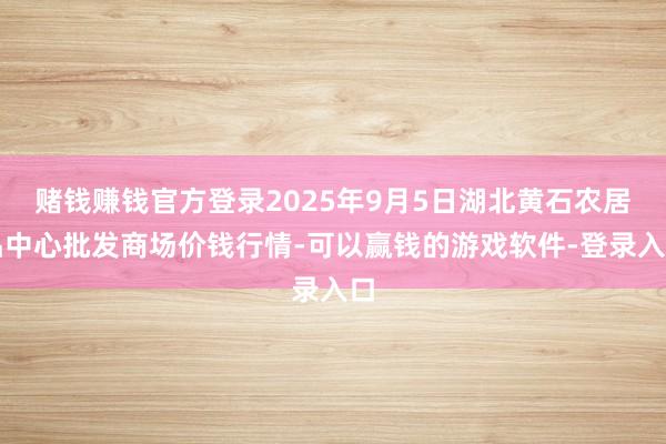 赌钱赚钱官方登录2025年9月5日湖北黄石农居品中心批发商场价钱行情-可以赢钱的游戏软件-登录入口