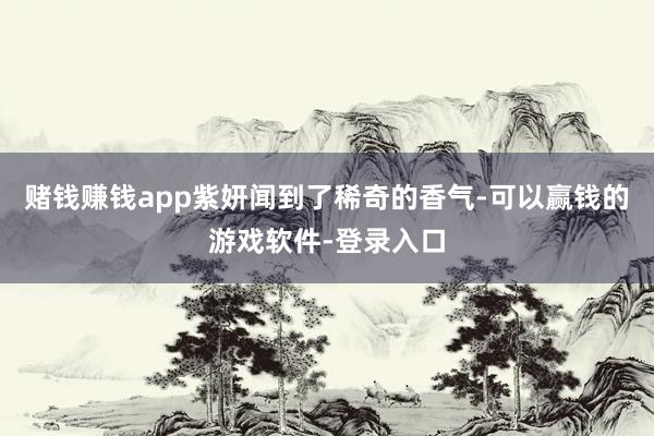 赌钱赚钱app紫妍闻到了稀奇的香气-可以赢钱的游戏软件-登录入口