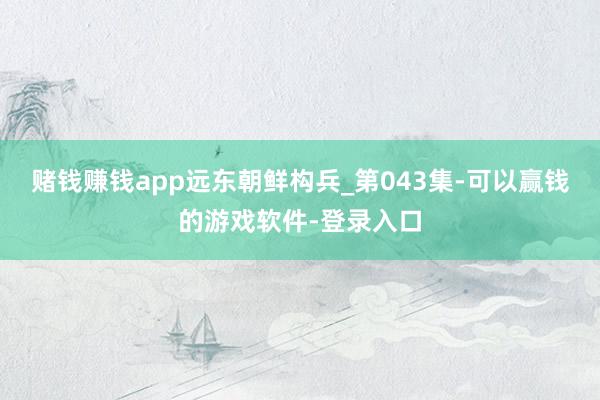 赌钱赚钱app远东朝鲜构兵_第043集-可以赢钱的游戏软件-登录入口