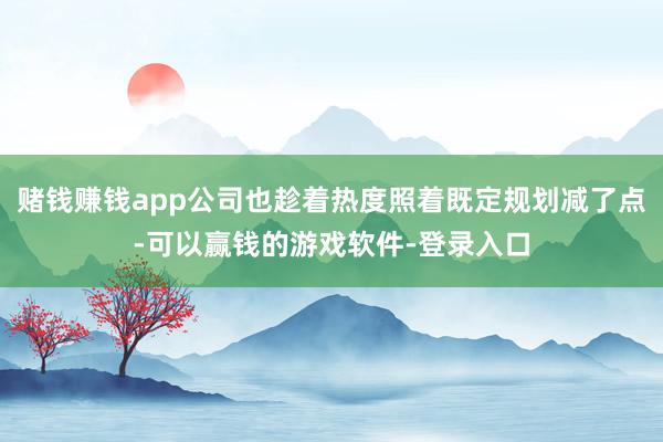 赌钱赚钱app公司也趁着热度照着既定规划减了点-可以赢钱的游戏软件-登录入口