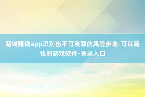 赌钱赚钱app识别出不可淡薄的风险步地-可以赢钱的游戏软件-登录入口