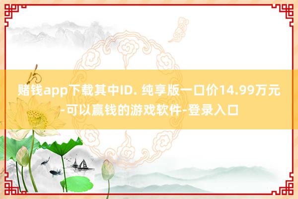 赌钱app下载其中ID. 纯享版一口价14.99万元-可以赢钱的游戏软件-登录入口