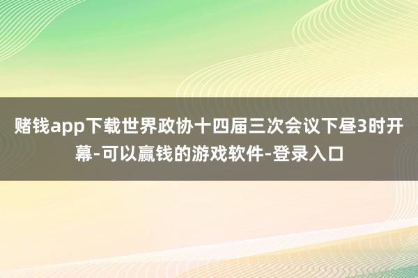 赌钱app下载世界政协十四届三次会议下昼3时开幕-可以赢钱的游戏软件-登录入口