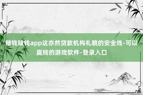 赌钱赚钱app这亦然贷款机构礼貌的安全线-可以赢钱的游戏软件-登录入口