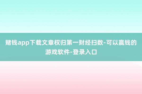 赌钱app下载文章权归第一财经扫数-可以赢钱的游戏软件-登录入口