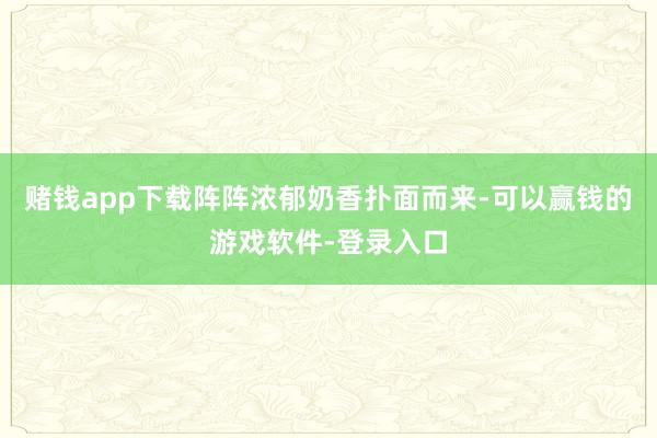 赌钱app下载阵阵浓郁奶香扑面而来-可以赢钱的游戏软件-登录入口