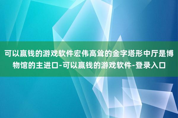 可以赢钱的游戏软件宏伟高耸的金字塔形中厅是博物馆的主进口-可以赢钱的游戏软件-登录入口