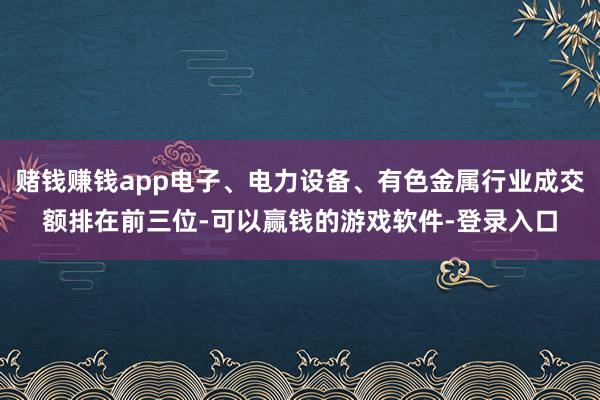 赌钱赚钱app电子、电力设备、有色金属行业成交额排在前三位-可以赢钱的游戏软件-登录入口