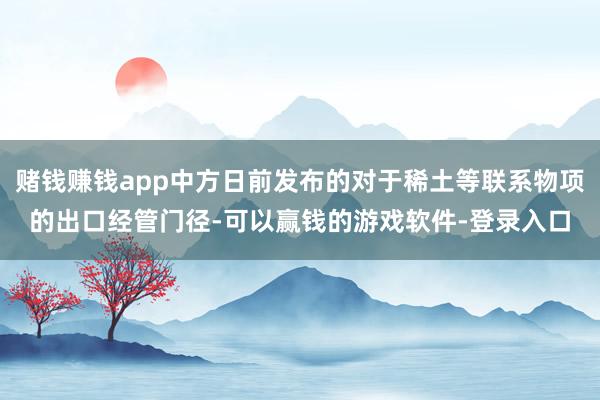 赌钱赚钱app中方日前发布的对于稀土等联系物项的出口经管门径-可以赢钱的游戏软件-登录入口