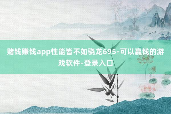 赌钱赚钱app性能皆不如骁龙695-可以赢钱的游戏软件-登录入口