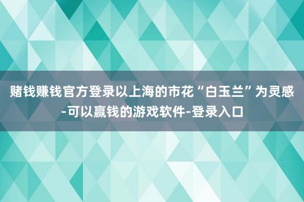 赌钱赚钱官方登录以上海的市花“白玉兰”为灵感-可以赢钱的游戏软件-登录入口